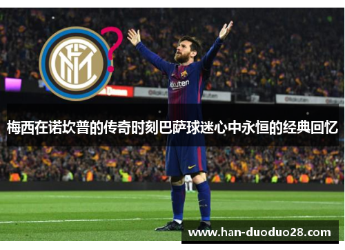 梅西在诺坎普的传奇时刻巴萨球迷心中永恒的经典回忆 梅西在诺坎普的传奇时刻巴萨球迷心中永恒的经典回忆