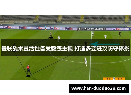 曼联战术灵活性备受教练重视 打造多变进攻防守体系 曼联战术灵活性备受教练重视 打造多变进攻防守体系