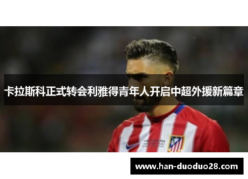 卡拉斯科正式转会利雅得青年人开启中超外援新篇章 卡拉斯科正式转会利雅得青年人开启中超外援新篇章